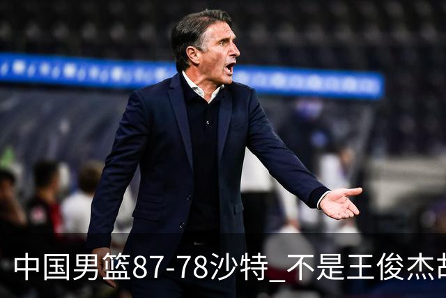 中国男篮87-78沙特 不是王俊杰胡金秋 他才是全场最佳 30+7带队起飞