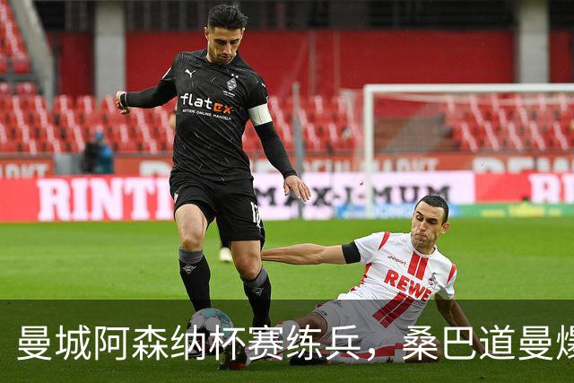曼城阿森纳杯赛练兵，桑巴道曼爆发彰显豪门厚度